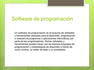 Software de programación
Un software de programación es el conjunto de utilidades
y herramientas utilizadas para el desarrollo, programación
o creación de programas o aplicaciones informáticas por
parte de los programadores. Dichas utilidades y
herramientas pueden hacer uso de diversos lenguajes de
programación y metodologías de desarrollo a través de,
como mínimo, un editor de texto y un compilador.
 