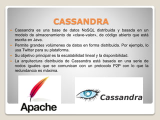 CASSANDRA
 Cassandra es una base de datos NoSQL distribuida y basada en un
modelo de almacenamiento de «clave-valor», de código abierto que está
escrita en Java.
 Permite grandes volúmenes de datos en forma distribuida. Por ejemplo, lo
usa Twitter para su plataforma.
 Su objetivo principal es la escalabilidad lineal y la disponibilidad.
 La arquitectura distribuida de Cassandra está basada en una serie de
nodos iguales que se comunican con un protocolo P2P con lo que la
redundancia es máxima.
 