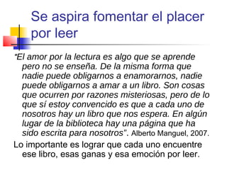 Se aspira fomentar el placer
por leer
“El amor por la lectura es algo que se aprende
pero no se enseña. De la misma forma que
nadie puede obligarnos a enamorarnos, nadie
puede obligarnos a amar a un libro. Son cosas
que ocurren por razones misteriosas, pero de lo
que sí estoy convencido es que a cada uno de
nosotros hay un libro que nos espera. En algún
lugar de la biblioteca hay una página que ha
sido escrita para nosotros”. Alberto Manguel, 2007.
Lo importante es lograr que cada uno encuentre
ese libro, esas ganas y esa emoción por leer.
 