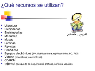 ¿Qué recursos se utilizan?
 Literatura
 Diccionarios
 Enciclopedias
 Manuales
 Mapas
 Láminas
 Revistas
 Periódicos
 Equipos electrónicos (TV, videocasetera, reproductores, PC, PDI)
 Videos (educativos y recreativos)
 CD-ROM
 Internet (búsqueda de documentos gráficos, sonoros, visuales)
 