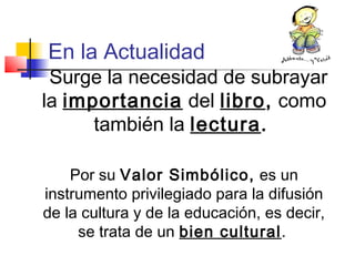 En la Actualidad
Surge la necesidad de subrayar
la importancia del libro, como
también la lectura.
Por su Valor Simbólico, es un
instrumento privilegiado para la difusión
de la cultura y de la educación, es decir,
se trata de un bien cultural.
 