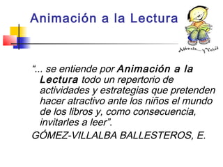 Animación a la Lectura
“... se entiende por Animación a la
Lectura todo un repertorio de
actividades y estrategias que pretenden
hacer atractivo ante los niños el mundo
de los libros y, como consecuencia,
invitarles a leer”.
GÓMEZ-VILLALBA BALLESTEROS, E.
 
