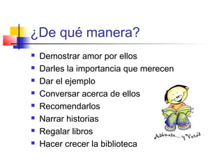 ¿De qué manera?
 Demostrar amor por ellos
 Darles la importancia que merecen
 Dar el ejemplo
 Conversar acerca de ellos
 Recomendarlos
 Narrar historias
 Regalar libros
 Hacer crecer la biblioteca
 