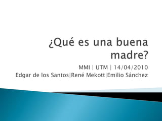 ¿Qué es una buena madre? MMI | UTM | 14/04/2010 Edgar de los Santos|RenéMekott|Emilio Sánchez 