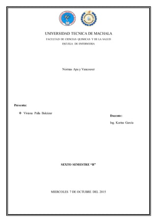 UNIVERSIDAD TECNICA DE MACHALA
FACULTAD DE CIENCIAS QUIMICAS Y DE LA SALUD
ESCUELA DE ENFERMERIA
Normas Apa y Vancouver
SEXTO SEMESTRE “B”
MIERCOLES 7 DE OCTUBRE DEL 2015
Presenta:
 Viviana Pulla Balcázar
Docente:
Ing. Karina García
 