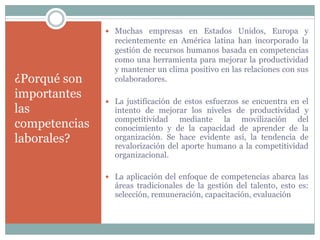 ¿Porqué son
importantes
las
competencias
laborales?
 Muchas empresas en Estados Unidos, Europa y
recientemente en América latina han incorporado la
gestión de recursos humanos basada en competencias
como una herramienta para mejorar la productividad
y mantener un clima positivo en las relaciones con sus
colaboradores.
 La justificación de estos esfuerzos se encuentra en el
intento de mejorar los niveles de productividad y
competitividad mediante la movilización del
conocimiento y de la capacidad de aprender de la
organización. Se hace evidente así, la tendencia de
revalorización del aporte humano a la competitividad
organizacional.
 La aplicación del enfoque de competencias abarca las
áreas tradicionales de la gestión del talento, esto es:
selección, remuneración, capacitación, evaluación
 