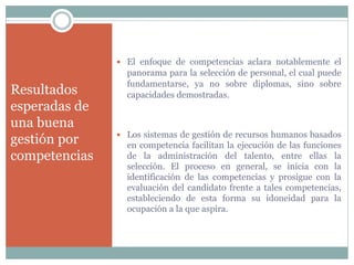 Resultados
esperadas de
una buena
gestión por
competencias
 El enfoque de competencias aclara notablemente el
panorama para la selección de personal, el cual puede
fundamentarse, ya no sobre diplomas, sino sobre
capacidades demostradas.
 Los sistemas de gestión de recursos humanos basados
en competencia facilitan la ejecución de las funciones
de la administración del talento, entre ellas la
selección. El proceso en general, se inicia con la
identificación de las competencias y prosigue con la
evaluación del candidato frente a tales competencias,
estableciendo de esta forma su idoneidad para la
ocupación a la que aspira.
 
