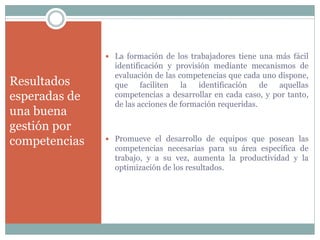 Resultados
esperadas de
una buena
gestión por
competencias
 La formación de los trabajadores tiene una más fácil
identificación y provisión mediante mecanismos de
evaluación de las competencias que cada uno dispone,
que faciliten la identificación de aquellas
competencias a desarrollar en cada caso, y por tanto,
de las acciones de formación requeridas.
 Promueve el desarrollo de equipos que posean las
competencias necesarias para su área específica de
trabajo, y a su vez, aumenta la productividad y la
optimización de los resultados.
 