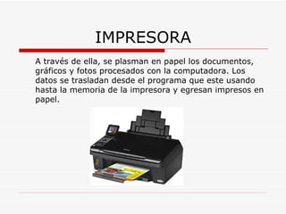 IMPRESORA A través de ella, se plasman en papel los documentos, gráficos y fotos procesados con la computadora. Los datos se trasladan desde el programa que este usando hasta la memoria de la impresora y egresan impresos en papel. 