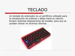 TECLADO Un teclado de ordenador es un periférico utilizado para la introducción de ordenes y datos hacia su interior. Existen distintas disposiciones de teclado, para que se puedan utilizar en diversos idiomas. 
