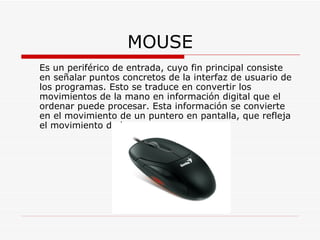 MOUSE Es un periférico de entrada, cuyo fin principal consiste en señalar puntos concretos de la interfaz de usuario de los programas. Esto se traduce en convertir los movimientos de la mano en información digital que el ordenar puede procesar. Esta información se convierte en el movimiento de un puntero en pantalla, que refleja el movimiento de la mano. 
