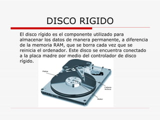 DISCO RIGIDO El disco rígido es el componente utilizado para almacenar los datos de manera permanente, a diferencia de la memoria RAM, que se borra cada vez que se reinicia el ordenador. Este disco se encuentra conectado a la placa madre por medio del controlador de disco rígido.  
