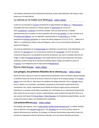 hizo factible el desarrollo de las civilizaciones tempranas, porque podía dedicarse más tiempo a otras
tareas que a la supervivencia.
La ciencia en la media luna fértil[editar · editar código]
A partir de sus principios en Sumeria (actualmente en Irak) alrededor del 3500 a. C., enMesopotamia,
los pueblos del norte comenzaron a intentar registrar la observación del mundo con
datos cuantitativos y numéricos sumamente cuidados. Pero sus observaciones y medidas
aparentemente fueron tomadas con otros propósitos más que la ley científica. Un caso concreto es el
del teorema de Pitágoras, que fue registrado, aparentemente en el siglo XVIII a. C.: la tabla
mesopotámica Plimpton 322registra un número de trillizos pitagóricos (3,4,5) (5,12,13)...., datado en el
1900 a. C., posiblemente milenios antes de Pitágoras,1
pero no era una formulación abstracta del
teorema de Pitágoras.
Los avances significativos en el Antiguo Egipto son referentes a la astronomía, a las matemáticas y a la
medicina.2
Su geometría era una consecuencia necesaria de la topografía, con el fin de intentar
conservar la disposición y la propiedad de las tierras de labranza, que fueron inundadas cada año por
el Nilo. La regla del triángulo rectángulo y otras reglas básicas sirvieron para representar estructuras
rectilíneas, el pilar principal de la arquitectura dintelada egipcia. Egipto era también el centro de
la química y la investigación para la mayor parte del Mediterráneo.
Época clásica[editar · editar código]
Los griegos, los primeros filósofos de la ciencia[editar · editar código]
Dentro del marco cultural en el que nos desenvolvemos (la llamada cultura occidental), algunos filósofos
y científicos buscan las raíces de la ciencia moderna en la época de los antiguos griegos, en la Grecia
clásica, hace unos 300 a.C. Ellos fueron los creadores de lalógica deductiva. Pero su filosofía natural
tenía un defecto muy importante: consideraba innecesaria la comprobación experimental de las
conclusiones. Era, incluso, degradante para el filósofo de la época sugerir que las conclusiones
obtenidas en un proceso mental lógico necesitaban ser confirmadas por la comprobación experimental.
Esta manera de ver las cosas no variaría, sustancialmente, hasta mediados del siglo XVII, fecha en la
que, gracias a las figuras de Francis Bacon y René Descartes, los fundamentos experimentales, que son
la base de la ciencia, llegan a ser filosóficamente respetables.
Los presocráticos[editar · editar código]
Sin embargo, para algunos, como el epistemólogo Geoffrey Ernest Richard Lloyd,3
el método científico
hace su aparición en la Greciadel siglo VII a.C. Así Aristóteles fue uno de los primeros sabios en
elaborar demostraciones científicas. Sin embargo, los filósofos denominados presocráticos fueron los
primeros en preguntarse sobre los fenómenos naturales, por lo que fueron llamados φυσιολογοι
 