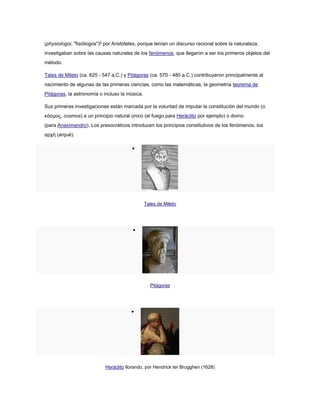 (physiologoi, "fisiólogos")4
por Aristóteles, porque tenían un discurso racional sobre la naturaleza,
investigaban sobre las causas naturales de los fenómenos, que llegaron a ser los primeros objetos del
método.
Tales de Mileto (ca. 625 - 547 a.C.) y Pitágoras (ca. 570 - 480 a.C.) contribuyeron principalmente al
nacimiento de algunas de las primeras ciencias, como las matemáticas, la geometría teorema de
Pitágoras, la astronomía o incluso la música.
Sus primeras investigaciones están marcada por la voluntad de imputar la constitución del mundo (o
κόσμος, cosmos) a un principio natural único (el fuego para Heráclito por ejemplo) o divino
(para Anaximandro). Los presocráticos introducen los principios constitutivos de los fenómenos, los
αρχή (arqué).

Tales de Mileto

Pitágoras

Heráclito llorando, por Hendrick ter Brugghen (1628)
 