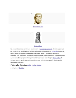 
Parménides de Elea

Zenón de Elea
Los presocráticos inician también una reflexión sobre la teoría del conocimiento. Constata que la razón
por una parte y los sentidos por otra conducen a conclusiones contradictorias; Parménides opta por la
razón y estima que solo ella puede llevar al conocimieno, debido a que nuestros sentidos nos
confunden. Ellos, por ejemplo, nos enseñan que el movimiento existe, mientras que la razón nos enseña
que no existe. Este ejemplo se ilustra por las célebres paradojas de su discípulo Zenón de Elea. Si
Heráclito tiene una opinión opuesta en lo concerniente al movimiento, comparte la idea de que los
sentidos son engañosos.
Platón y La dialéctica[editar · editar código]
Artículo principal: Dialéctica.
 