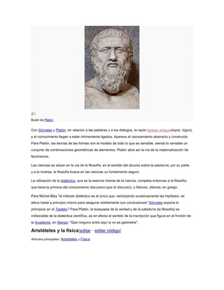 Busto de Platón.
Con Sócrates y Platón, en relación a las palabras y a los diálogos, la razón (griego antiguoλόγοσ, lógos),
y el conocimiento llegan a estar intímamente ligados. Aparece el razonamiento abstracto y construido.
Para Platón, las teorías de las formas son el modelo de todo lo que es sensible, siendo lo sensible un
conjunto de combinaciones geométricas de elementos. Platón abre así la vía de la matematización de
fenómenos.
Las ciencias se sitúan en la vía de la filosofía, en el sentido del dicurso sobre la sabiduría; por su parte,
y a la inversa, la filosofía busca en las ciencias un fundamento seguro.
La utilización de la dialéctica, que es la esencia misma de la ciencia, completa entonces a la filosofía,
que tiene la primicia del conocimiento discursivo (por el discurso), o διάνοια, diánoia, en griego.
Para Michel Blay "el método dialéctico es el único que, rechazando sucesivamente las hipótesis, se
eleva hasta e principio mismo para asegurar sólidamente sus conclusiones".Sócrates expone lo
principios en el Teeteto.5
Para Platón, la búsqueda de la verdad y de la sabiduría (la filosofía) es
indisiciable de la dialéctica científica, es en efecto el sentido de la inscripción que figura en el frontón de
la Academia, en Atenas: "Que ninguno entre aquí si no es geómetra".
Aristóteles y la física[editar · editar código]
Artículos principales: Aristóteles y Física.
 