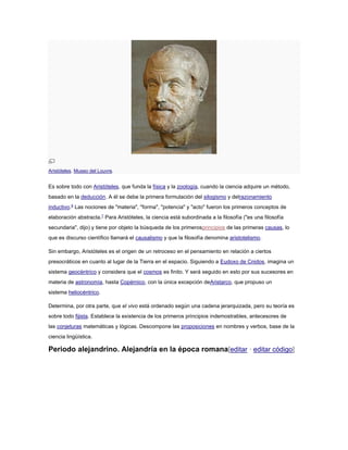 Aristóteles. Museo del Louvre.
Es sobre todo con Aristóteles, que funda la física y la zoología, cuando la ciencia adquire un método,
basado en la deducción. A él se debe la primera formulación del silogismo y delrazonamiento
inductivo.6
Las nociones de "materia", "forma", "potencia" y "acto" fueron los primeros conceptos de
elaboración abstracta.7
Para Aristóteles, la ciencia está subordinada a la filosofía ("es una filosofía
secundaria", dijo) y tiene por objeto la búsqueda de los primerosprincipios de las primeras causas, lo
que es discurso científico llamará el causalismo y que la filosofía denomina aristotelismo.
Sin embargo, Aristóteles es el origen de un retroceso en el pensamiento en relación a ciertos
presocráticos en cuanto al lugar de la Tierra en el espacio. Siguiendo a Eudoxo de Cnidos, imagina un
sistema geocéntrico y considera que el cosmos es finito. Y será seguido en esto por sus sucesores en
materia de astronomía, hasta Copérnico, con la única excepción deAristarco, que propuso un
sistema heliocéntrico.
Determina, por otra parte, que el vivo está ordenado según una cadena jerarquizada, pero su teoría es
sobre todo fijista. Establece la existencia de los primeros principios indemostrables, antecesores de
las conjeturas matemáticas y lógicas. Descompone las proposiciones en nombres y verbos, base de la
ciencia lingüística.
Periodo alejandrino. Alejandría en la época romana[editar · editar código]
 