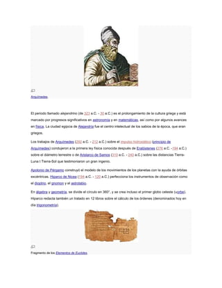 Arquímedes.
El periodo llamado alejandrino (de 323 a.C. - 30 a.C.) es el prolongamiento de la cultura griega y está
marcado por progresos significativos en astronomía y en matemáticas, así como por algunos avances
en física. La ciudad egipcia de Alejandría fue el centro intelectual de los sabios de la época, que eran
griegos.
Los trabajos de Arquímedes (292 a.C. - 212 a.C.) sobre el impulso hidrostático (principio de
Arquímedes) condujeron a la primera ley física conocida después de Eratóstenes (276 a.C. -194 a.C.)
sobre el diámetro terrestre o de Aristarco de Samos (310 a.C. - 240 a.C.) sobre las distancias Tierra-
Luna t Tierra-Sol que testimoniaron un gran ingenio.
Apolonio de Pérgamo construyó el modelo de los movimientos de los planetas con la ayuda de órbitas
excéntricas. Hiparco de Nicea (194 a.C. - 120 a.C.) perfecciona los instrumentos de observación como
el dioptrio, el gnomon y el astrolabio.
En álgebra y geometría, se divide el círculo en 360°, y se crea incluso el primer globo celeste (uorbe).
Hiparco redacta también un tratado en 12 libros sobre el cálculo de los órdenes (denominados hoy en
día trigonometría).
Fragmento de los Elementos de Euclides.
 
