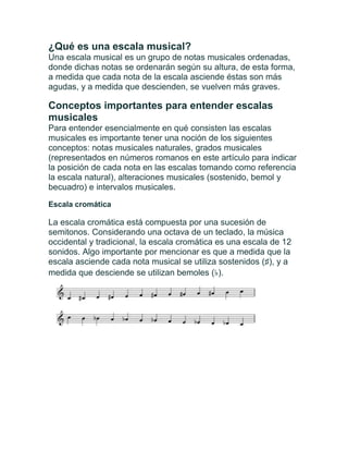 ¿Qué es una escala musical?
Una escala musical es un grupo de notas musicales ordenadas,
donde dichas notas se ordenarán según su altura, de esta forma,
a medida que cada nota de la escala asciende éstas son más
agudas, y a medida que descienden, se vuelven más graves.
Conceptos importantes para entender escalas
musicales
Para entender esencialmente en qué consisten las escalas
musicales es importante tener una noción de los siguientes
conceptos: notas musicales naturales, grados musicales
(representados en números romanos en este artículo para indicar
la posición de cada nota en las escalas tomando como referencia
la escala natural), alteraciones musicales (sostenido, bemol y
becuadro) e intervalos musicales.
Escala cromática
La escala cromática está compuesta por una sucesión de
semitonos. Considerando una octava de un teclado, la música
occidental y tradicional, la escala cromática es una escala de 12
sonidos. Algo importante por mencionar es que a medida que la
escala asciende cada nota musical se utiliza sostenidos (♯), y a
medida que desciende se utilizan bemoles (♭).
 