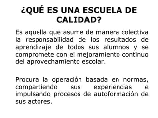 ¿QUÉ ES UNA ESCUELA DE
        CALIDAD?
Es aquella que asume de manera colectiva
la responsabilidad de los resultados de
aprendizaje de todos sus alumnos y se
compromete con el mejoramiento continuo
del aprovechamiento escolar.

Procura la operación basada en normas,
compartiendo    sus    experiencias   e
impulsando procesos de autoformación de
sus actores.
 