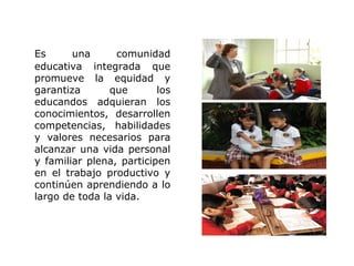 Es      una      comunidad
educativa integrada que
promueve la equidad y
garantiza       que       los
educandos adquieran los
conocimientos, desarrollen
competencias, habilidades
y valores necesarios para
alcanzar una vida personal
y familiar plena, participen
en el trabajo productivo y
continúen aprendiendo a lo
largo de toda la vida.
 