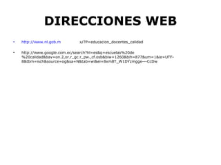 DIRECCIONES WEB
•   http://www.nl.gob.m       x/?P=educacion_docentes_calidad

•   http://www.google.com.ec/search?hl=es&q=escuelas%20de
    %20calidad&bav=on.2,or.r_gc.r_pw.,cf.osb&biw=1260&bih=877&um=1&ie=UTF-
    8&tbm=isch&source=og&sa=N&tab=wi&ei=8xm8T_W1DYzmgge---CcDw
 