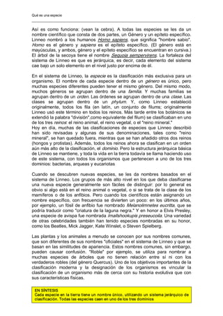 Qué es una especie 
Así  es  como  funciona:  (vean  la  cebra).  A  todas  las  especies  se  les  da  un 
nombre científico que consta de dos partes, un Género y un epíteto específico. 
Linneo  nombró  a  los  humanos  Homo  sapiens,  que  significa  "hombre  sabio". 
Homo  es  el  género  y  sapiens  es  el  epíteto  específico.  (El  género  está  en 
mayúsculas, y ambos, género y el epíteto específico se encuentran en cursiva.) 
El árbol de la secoya tiene el nombre Sequoia sempervirens. La fortaleza del 
sistema de Linneo es que es jerárquica, es decir, cada elemento del sistema 
cae bajo un solo elemento en el nivel justo por encima de él. 
En el sistema de Linneo, la especie es la clasificación más exclusiva para un 
organismo.  El  nombre  de  cada  especie  dentro  de  un  género  es  único,  pero 
muchas especies diferentes pueden tener el mismo género. Del mismo modo, 
muchos  géneros  se  agrupan  dentro  de  una  familia.  Y  muchas  familias  se 
agrupan dentro de un orden. Las órdenes se agrupan dentro de una clase. Las 
clases  se  agrupan  dentro  de  un  phylum.  Y,  como  Linneo  estableció 
originalmente,  todos  los  fila  (en  latín,  un  conjunto  de  filums;  originalmente 
Linneo usó este término en todos los reinos. Más tarde entre los botánicos se 
extendió la palabra "división",como equivalente del filum) se clasificaban en uno 
de los tres reinos: el reino animal, el reino vegetal, o el "reino mineral." 
Hoy  en  día, muchas  de  las clasificaciones de  especies que  Linneo  describió 
han  sido  revisadas  y  algunas  de  sus  denominaciones,  tales  como  "reino 
mineral", se han quedado fuera, mientras que se han añadido otros dos reinos 
(hongos y protistas). Además, todos los reinos ahora se clasifican en un orden 
aún más alto de la clasificación, el dominio. Pero la estructura jerárquica básica 
de Linneo se mantiene, y toda la vida en la tierra todavía se llama haciendo uso 
de este sistema, con todos los organismos que pertenecen a uno de los tres 
dominios: bacterias, arqueas y eucariotas 
Cuando  se  descubren  nuevas  especies,  se  les  da  nombres  basados  en  el 
sistema de Linneo. Los grupos de más alto nivel en los que deba clasificarse 
una  nueva  especie  generalmente  son  fáciles  de  distinguir:  por  lo  general  es 
obvio si algo está en el reino animal o vegetal, o si se trata de la clase de los 
mamíferos  o  de los  anfibios.  Pero  cuando los  científicos están  asignando un 
nombre específico, con frecuencia se divierten un poco: en los últimos años, 
por ejemplo, un fósil de anfibio fue nombrado Melanolimnetes eucritta, que se 
podría traducir como "criatura de la laguna negra." Y en honor a Elvis Presley, 
una especie de avispa fue nombrada Imallshookupis preseucoila. Una variedad 
de  otras  celebridades  también  han  tenido  especies  nombradas  en  su  honor, 
como los Beatles, Mick Jagger, Kate Winslet, o Steven Spielberg. 
Las plantas y los animales a menudo se conocen por sus nombres comunes, 
que son diferentes de sus nombres "oficiales" en el sistema de Linneo y que se 
basan en las similitudes de apariencia. Estos nombres comunes, sin embargo, 
pueden  causar  confusión.  "Roble"  por  ejemplo,  se  utiliza  para  nombrar  a 
muchas  especies  de  árboles  que  no  tienen  relación  entre  sí  ni  con  los 
verdaderos robles (del género Quercus). Uno de los objetivos importantes de la 
clasificación  moderna  y  la  designación  de  los  organismos  es  vincular  la 
clasificación de un organismo más de cerca con su historia evolutiva que con 
sus características físicas. 
EN SÍNTESIS 
Cada especie en la tierra tiene un nombre único, utilizando un sistema jerárquico de 
clasificación. Todas las especies caen en uno de los tres dominios
 