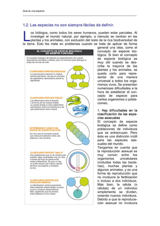 Qué es una especie 
1.2. Las especies no son siempre fáciles de definir. 
os biólogos, como todos los seres humanos, pueden estar parciales. Al 
investigar  el  mundo  natural,  por  ejemplo,  a  menudo  se  centran  en  las 
plantas y los animales, con exclusión del resto de la rica biodiversidad de 
la  tierra.  Esto  les  mete  en  problemas  cuando  se  trata  de  aplicar  de  forma 
general  una  idea,  como  el 
concepto  de  especie  bio­ 
lógica.  Si  bien  el  concepto 
de  especie  biológica  es 
muy  útil  cuando  se  des­ 
cribe  la  mayoría  de  las 
plantas  y  los  animales,  se 
queda  corto  para  repre­ 
sentar  de  una  manera 
universal  a todos los orga­ 
nismos vivos. Se presentan 
numerosas dificultades a la 
hora  de  establecer  el  con­ 
cepto  de  especie  para 
ciertos organismos o pobla­ 
ciones:. 
1.  Hay  dificultades  en  la 
clasificación de las espe­ 
cies asexuales 
El  concepto  de  especie 
biológica  se  define  como 
poblaciones  de  individuos 
que  se  entrecruzan.  Pero 
ésta es una distinción inútil 
para  las  especies  ase­ 
xuales del mundo. 
Tengamos  en  cuenta  que 
la reproducción asexual es 
muy  común  entre  los 
organismos  unicelulares 
(incluidas  todas  las  bacte­ 
rias),  muchas  plantas  y 
algunos animales, y es una 
forma de reproducción que 
no  involucra  la  fertilización 
o  incluso  a dos individuos. 
Más  bien,  la  célula  (o 
células)  de  un  individuo 
simplemente  se  dividen, 
creando nuevos individuos. 
Debido a que la reproduce­ 
ción  asexual  no  involucra 
L
 