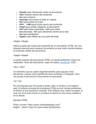  <head> para información sobre el documento
 <div> división dentro del contenido
 <a> para enlaces
 <strong> para poner el texto en negrita
 <br> para saltos de línea
 <H1>…<H6> para títulos dentro del contenido
 <img> para añadir imágenes al documento
 <ol> para listas ordenadas, <ul> para listas
desordenadas, <li> para elementos dentro de la lista
 <p> para parágrafos
 <span> para estilos de una parte del texto
<body> </body>
Indica la parte del cuerpo del contenido de un documento HTML. Es una
etiqueta esencial para cualquier documento ya que indica donde empieza
el contenido visible del documento.
<head></head>
La parte superior del documento HTML, es donde podremos indicar los
metadatos: título del documento, hojas de estilos, javaScript, CSS…
<div> </div>
Un elemento que es usado mayoritariamente para agrupar otros
elementos y actuar como plantilla de otros controles. La etiqueta <div>
nos ayuda a estructurar el documento en secciones.
<a> </a>
Es una etiqueta que nos ayuda a poder crear un enlace a una página
web. El atributo principal de la etiqueta HTML es href, donde pondremos
el enlace al que queremos conectar. Otro atributo muy usado es target, el
cual nos sirve para indicar si el enlace se abrirá en una nueva ventana o
en la misma.
Ejemplo HTML:
Pulsa <a href=”https://www.nombredelaweb.com/”
target=”_blank”>aquí</a>para visitar DonDominio.
 