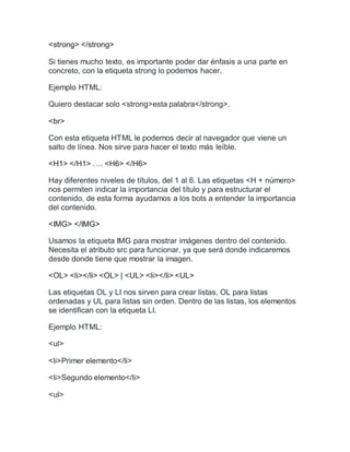 <strong> </strong>
Si tienes mucho texto, es importante poder dar énfasis a una parte en
concreto, con la etiqueta strong lo podemos hacer.
Ejemplo HTML:
Quiero destacar solo <strong>esta palabra</strong>.
<br>
Con esta etiqueta HTML le podemos decir al navegador que viene un
salto de línea. Nos sirve para hacer el texto más leíble.
<H1> </H1> …. <H6> </H6>
Hay diferentes niveles de títulos, del 1 al 6. Las etiquetas <H + número>
nos permiten indicar la importancia del título y para estructurar el
contenido, de esta forma ayudamos a los bots a entender la importancia
del contenido.
<IMG> </IMG>
Usamos la etiqueta IMG para mostrar imágenes dentro del contenido.
Necesita el atributo src para funcionar, ya que será donde indicaremos
desde donde tiene que mostrar la imagen.
<OL> <li></li> <OL> | <UL> <li></li> <UL>
Las etiquetas OL y LI nos sirven para crear listas, OL para listas
ordenadas y UL para listas sin orden. Dentro de las listas, los elementos
se identifican con la etiqueta LI.
Ejemplo HTML:
<ul>
<li>Primer elemento</li>
<li>Segundo elemento</li>
<ul>
 
