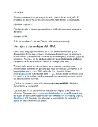 <P> </P>
Etiqueta que nos sirve para agrupar texto dentro de un parágrafo. El
propósito es poder hacer el contenido más fácil de leer y organizado.
<SPAN> </SPAN>
Con la etiqueta podemos personalizar el estilo de solamente una parte
del texto.
Ejemplo HTML:
Solo <span style=”color: red;”>esta palabra</span> en rojo.
Ventajas y desventajas del HTML
Como todo lenguaje informático, el HTML tiene sus ventajas y sus
desventajas. Entre las ventajas, podríamos destacar que es apto para
principiantes, que tiene una curva de aprendizaje poco profunda y que es
accesible. Además, es de código abierto y completamente gratuito y
se ejecuta de forma nativa en todos los navegadores web.
Por otro lado, entre las desventajas, se encuentra que para una
funcionalidad dinámica es posible que haya que utilizar JavaScript o un
lenguaje back-end como PHP. Además, los usuarios deben
crear páginas web individuales para HTML, incluso si los elementos son
los mismos y es posible que los navegadores más antiguos no muestren
las etiquetas más nuevas.
¿Qué te ha parecido este artículo sobre etiquetas HTML? Deja tus
comentarios y ¡comparte!
Los atributos HTML te permitirán trabajar más rápido y de forma más
eficiente. Si quieres incorporar estas habilidades en tu perfil profesional
no dudes en consultar nuestro Executive Master en Marketing Digital,
Analítica y UX Contarás con el apoyo y seguimiento de expertos en
activo en cada una de estas áreas.
 