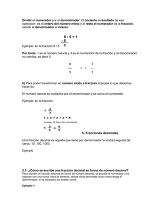 Dividir el numerador por el denominador. El cociente o resultado de esa
operación es el entero del número mixto y el resto el numerador de la fracción,
siendo el denominador el mismo.
Ejemplo: en la fracción 8 / 5
Por tanto: 1 es el número natural y 3 es el numerador de la fracción y el denominador
no cambia, es decir 5.
8 3
---- = 1 ----
5 5
b) Para poder transformar un número mixto a fracción impropia lo que debemos
hacer es:
El numero natural se multiplica por el denominador y se suma el numerador.
Ejemplo: en la fracción:
5- Fracciones decimales
Una fracción decimal es aquella que tiene por denominador la unidad seguida de
ceros: 10, 100, 1000.
Ejemplo
5.1- ¿Cómo se escribe una fracción decimal en forma de número decimal?
Para escribir un fracción decimal en forma de número decimal, se escribe el numerador y se
separan con una coma, hacia la derecha, tantas cifras decimales como ceros tenga el
denominador. si es necesario se añaden ceros.
Ejemplo 1:
 