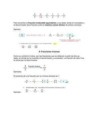 Para encontrar la fracción irreducible equivalente a una dada, divide el numerador y
el denominador de la fracción entre el máximo común divisor de ambos números.
Ejemplo:
8- Fracciones inversas
Como su nombre lo indica, son las fracciones que se obtienen a partir de otra ya
dada, en donde se ha invertido el denominador y numerador. La fracción de valor 0 es
la única que no tiene inversa.
Ejemplos:
El producto de una fracción por su inversa siempre es 1.
Ejemplo:
 