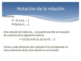Notación de la relación
Tenemos:
A = {1,2,3,4, …}
B={3,6,9,12, …}
Esta relación (el triple de…) se podría escribir en notación
de conjunto de la siguiente manera:
r= { (1,3), (2,6), (3, 9), (4,12), …}
Como a cada elemento del conjunto A le corresponde un
único elemento de B, esta relación es un función.

 