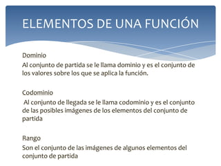 ELEMENTOS DE UNA FUNCIÓN
Dominio
Al conjunto de partida se le llama dominio y es el conjunto de
los valores sobre los que se aplica la función.
Codominio
Al conjunto de llegada se le llama codominio y es el conjunto
de las posibles imágenes de los elementos del conjunto de
partida
Rango
Son el conjunto de las imágenes de algunos elementos del
conjunto de partida

 