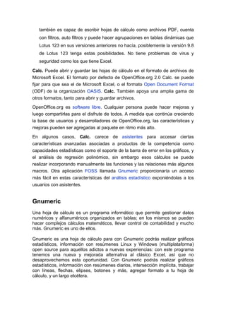 también es capaz de escribir hojas de cálculo como archivos PDF, cuenta
   con filtros, auto filtros y puede hacer agrupaciones en tablas dinámicas que
   Lotus 123 en sus versiones anteriores no hacía, posiblemente la versión 9.8
   de Lotus 123 tenga estas posibilidades. No tiene problemas de virus y
   seguridad como los que tiene Excel.

Calc. Puede abrir y guardar las hojas de cálculo en el formato de archivos de
Microsoft Excel. El formato por defecto de OpenOffice.org 2.0 Calc. se puede
fijar para que sea el de Microsoft Excel, o el formato Open Document Format
(ODF) de la organización OASIS. Calc. También apoya una amplia gama de
otros formatos, tanto para abrir y guardar archivos.

OpenOffice.org es software libre. Cualquier persona puede hacer mejoras y
luego compartirlas para el disfrute de todos. A medida que continúa creciendo
la base de usuarios y desarrolladores de OpenOffice.org, las características y
mejoras pueden ser agregadas al paquete en ritmo más alto.

En algunos casos, Calc. carece de asistentes para accesar ciertas
características avanzadas asociadas a productos de la competencia como
capacidades estadísticas como el soporte de la barra de error en los gráficos, y
el análisis de regresión polinómico, sin embargo esos cálculos se puede
realizar incorporando manualmente las funciones y las relaciones más algunos
macros. Otra aplicación FOSS llamada Gnumeric proporcionaría un acceso
más fácil en estas características del análisis estadístico exponiéndolas a los
usuarios con asistentes.


Gnumeric
Una hoja de cálculo es un programa informático que permite gestionar datos
numéricos y alfanuméricos organizados en tablas; en los mismos se pueden
hacer complejos cálculos matemáticos, llevar control de contabilidad y mucho
más. Gnumeric es uno de ellos.

Gnumeric es una hoja de cálculo para con Gnumeric podrás realizar gráficos
estadísticos, información con resúmenes Linux y Windows (multiplataforma)
open source para aquellos adictos a nuevas experiencias: con este programa
tenemos una nueva y mejorada alternativa al clásico Excel, así que no
desaprovechemos esta oportunidad. Con Gnumeric podrás realizar gráficos
estadísticos, información con resúmenes diarios, intersección implícita, trabajar
con líneas, flechas, elipses, botones y más, agregar formato a tu hoja de
cálculo, y un largo etcétera.
 