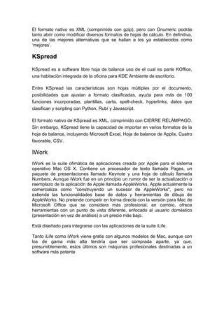 El formato nativo es XML (comprimido con gzip), pero con Gnumeric podrás
tanto abrir como modificar diversos formatos de hojas de cálculo. En definitiva,
una de las mejores alternativas que se hallan a los ya establecidos como
‘mejores’.

KSpread

KSpread es a software libre hoja de balance uso de el cual es parte KOffice,
una habitación integrada de la oficina para KDE Ambiente de escritorio.

Entre KSpread las características son hojas múltiples por el documento,
posibilidades que ajustan a formato clasificadas, ayuda para más de 100
funciones incorporadas, plantillas, carta, spell-check, hyperlinks, datos que
clasifican y scripting con Python, Rubí y Javascript.

El formato nativo de KSpread es XML, comprimido con CIERRE RELÁMPAGO.
Sin embargo, KSpread tiene la capacidad de importar en varios formatos de la
hoja de balance, incluyendo Microsoft Excel, Hoja de balance de Applix, Cuatro
favorable, CSV.

IWork
IWork es la suite ofimática de aplicaciones creada por Apple para el sistema
operativo Mac OS X. Contiene un procesador de texto llamado Pages, un
paquete de presentaciones llamado Keynote y una hoja de cálculo llamada
Numbers. Aunque iWork fue en un principio un rumor de ser la actualización o
reemplazo de la aplicación de Apple llamada AppleWorks, Apple actualmente la
comercializa como "construyendo un sucesor de AppleWorks", pero no
extiende las funcionalidades base de datos y herramientas de dibujo de
AppleWorks. No pretende competir en forma directa con la versión para Mac de
Microsoft Office que se considera más profesional; en cambio, ofrece
herramientas con un punto de vista diferente, enfocado al usuario doméstico
(presentación en vez de análisis) a un precio más bajo.

Está diseñado para integrarse con las aplicaciones de la suite iLife.

Tanto iLife como iWork viene gratis con algunos modelos de Mac, aunque con
los de gama más alta tendría que ser comprada aparte, ya que,
presumiblemente, estos últimos son máquinas profesionales destinadas a un
software más potente
 