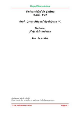 Hoja Electrónica

                    Universidad de Colima
                         Bach. #29

           Prof. Cesar Miguel Rodríguez V.

                             Materia:
                          Hoja Electrónica

                             4to. Semestre




¿Qué es una hoja de cálculo?
Como bien lo dice su nombre es una forma d calcular operaciones.


12 de febrero de 2010                                              Página 1
 