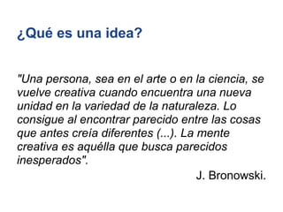 ¿Qué es una idea?


"Una persona, sea en el arte o en la ciencia, se
vuelve creativa cuando encuentra una nueva
unidad en la variedad de la naturaleza. Lo
consigue al encontrar parecido entre las cosas
que antes creía diferentes (...). La mente
creativa es aquélla que busca parecidos
inesperados".
                                     J. Bronowski.
 