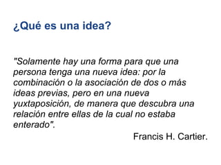 ¿Qué es una idea?


"Solamente hay una forma para que una
persona tenga una nueva idea: por la
combinación o la asociación de dos o más
ideas previas, pero en una nueva
yuxtaposición, de manera que descubra una
relación entre ellas de la cual no estaba
enterado".
                               Francis H. Cartier.
 