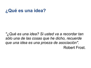 ¿Qué es una idea?




"¿Qué es una idea? Si usted va a recordar tan
sólo una de las cosas que he dicho, recuerde
que una idea es una proeza de asociación".
                                 Robert Frost.
 
