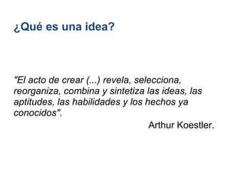 ¿Qué es una idea?



"El acto de crear (...) revela, selecciona,
reorganiza, combina y sintetiza las ideas, las
aptitudes, las habilidades y los hechos ya
conocidos".
                                   Arthur Koestler.
 