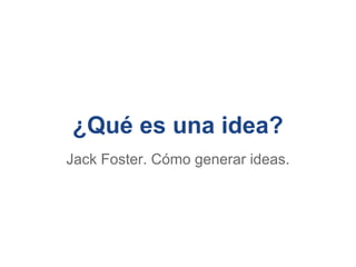 ¿Qué es una idea?
Jack Foster. Cómo generar ideas.
 