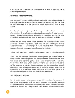 9 
común firmar un documento que acredita que se ha leído la política y que se 
cumplirá oportunamente. 
ORGANIZE UN RETIRO ANUAL. 
Este puede ser informal o formal; puede ser una reunión anual, más amplia que de 
costumbre, realizada con el propósito de planear con antelación el año que viene. 
Es importante tener un bloque regular de tiempo apartado para mirar el “gran 
cuadro”. 
En estos retiros, pida a la junta que decida la agenda del año. También, ofrézcales 
a los miembros de junta la oportunidad de decidir sobre cuáles de los programas o 
asuntos comunitarios que maneja la organización desearían conocer más en el 
año venidero y añada estos asuntos a las agendas de posteriores reuniones. 
Finalmente, este tiempo puede y debe ser usado por los miembros para evaluar 
(al menos informalmente) el trabajo de la junta a lo largo del año y los cambios 
que creen que deben ocurrir en el que viene. La evaluación de lo que se ha hecho 
debe ser siempre el primer paso en el planeamiento posterior. 
TENGA EVALUACIONES FORMALES REGULARES (CON POCA FRECUENCIA). 
Junto a las más casuales evaluaciones, que sugerimos que se transformen en 
retiros anuales, también sugerimos una evaluación formal cada dos o cuatro años. 
Este puede ser el momento oportuno para determinar cómo van las cosas entre 
los miembros de la junta (¿Son nuestras reuniones tan efectivas como podrían 
ser?) al igual que ver qué tan bien van las cosas con la organización a la que la 
junta sirve. Estas evaluaciones puede ser el momento también para mirar las 
ordenanzas de la organización y para asegurarse de que aún se ajustan a las 
necesidades de la organización o bien deberían ser modificadas. 
¡CELEBRE SUS LOGROS! 
Es más probable que una junta se mantenga si logra realizar algunas cosas (lo 
cual por su parte depende de la estructura, liderazgo, etc.). Pero las relaciones 
sociales y los buenos sentimientos que resultan de éstas son igual de importantes. 
La gente se acercará a la junta y trabajará duro para ésta cuando sienten que son 
 