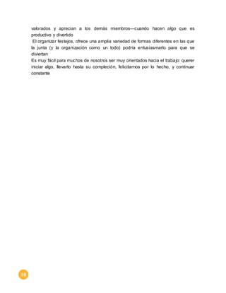 10 
valorados y aprecian a los demás miembros—cuando hacen algo que es 
productivo y divertido 
El organizar festejos, ofrece una amplia variedad de formas diferentes en las que 
la junta (y la organización como un todo) podría entusiasmarlo para que se 
diviertan 
Es muy fácil para muchos de nosotros ser muy orientados hacia el trabajo: querer 
iniciar algo, llevarlo hasta su compleción, felicitarnos por lo hecho, y continuar 
constante 
 