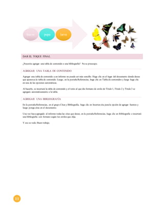 11 
huevo pupa larva 
DAR EL TOQUE FINAL 
¿Necesita agregar una tabla de contenido o una bibliografía? No se preocupe. 
AGREGAR UNA TABLA DE CONTENIDO 
Agregar una tabla de contenido a un informe no puede ser más sencillo. Haga clic en el lugar del documento donde desea 
que aparezca la tabla de contenido. Luego, en la pestaña Referencias, haga clic en Tabla de contenidos y luego haga clic 
en una de las opciones automáticas. 
Al hacerlo, se insertará la tabla de contenido y el texto al que dio formato de estilo de Título 1, Título 2 y Título 3 se 
agregará automáticamente a la tabla. 
AGREGAR UNA BIBLIOGRAFÍA 
En la pestaña Referencias, en el grupo Citas y Bibliografía, haga clic en Insertar cita para la opción de agregar fuentes y 
luego ponga citas en el documento. 
Una vez haya agregado al informe todas las citas que desee, en la pestaña Referencias, haga clic en Bibliografía e insertará 
una bibliografía con formato según los estilos que elija. 
Y eso es todo. Buen trabajo. 
