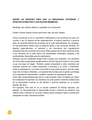 3 
DISEÑE UN PROCESO PARA DAR LA BIENVENIDA, ENTRENAR, Y 
OFRECER UN MENTOR A LOS NUEVOS MIEMBROS. 
Mantenga una relación efectiva y saludable con el personal. 
Existen muchas buenas formas para hacer esto, las que incluyen: 
Invitar al personal (y aún a voluntarios interesados) a las reuniones de junta. En 
muchas o aún la mayoría de las organizaciones, el director ejecutivo o persona 
clave de personal atiende las reuniones de la junta habitualmente. Sin embargo, 
es frecuentemente valioso para el personal asistir a las reuniones también. En 
algunas organizaciones, el personal y los voluntarios dan regularmente 
presentaciones las reuniones de la junta. Éstas pueden servir para mantener al día 
a los miembros de la junta sobre sus necesidades inmediatas, progreso y las 
oportunidades disponibles para la organización. 
Asegurar que los empleados tengan todo el apoyo que necesitan. Los miembros 
de Junta deben preguntarle regularmente al director ejecutivo sobre lo que ayuda 
a que las cosas se hagan. También pueden preguntarle a otros miembros del 
personal, quienes son menos propensos a acercase a la Junta; y finalmente, 
visitar la organización, con miras a encontrar lo que pueda ayudar a que las cosas 
sean más cómodas, eficientes, y en general más bonitas para la gente que trabaja 
en la organización diariamente y aquellos a quienes la organización ayuda. 
Crear otras oportunidades para que la Junta entienda mejor el trabajo que hacen 
los empleados.Por ejemplo, los miembros de junta podrían visitar las instalaciones 
de la organización durante un día laboral; o podrían participar en un puesto 
durante una feria. 
Por supuesto, todo esto no es un asunto unilateral. El director ejecutivo, por 
ejemplo, es frecuentemente el responsable formal o informal de mantener una 
relación sana y efectiva con la junta. Ambas partes necesitan hacer su parte para 
asegurarse la mejor asociación posible. 
 