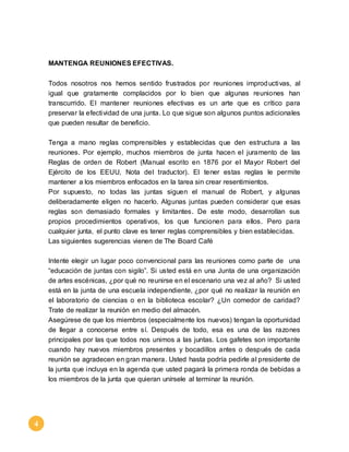 4 
MANTENGA REUNIONES EFECTIVAS. 
Todos nosotros nos hemos sentido frustrados por reuniones improductivas, al 
igual que gratamente complacidos por lo bien que algunas reuniones han 
transcurrido. El mantener reuniones efectivas es un arte que es crítico para 
preservar la efectividad de una junta. Lo que sigue son algunos puntos adicionales 
que pueden resultar de beneficio. 
Tenga a mano reglas comprensibles y establecidas que den estructura a las 
reuniones. Por ejemplo, muchos miembros de junta hacen el juramento de las 
Reglas de orden de Robert (Manual escrito en 1876 por el Mayor Robert del 
Ejército de los EEUU, Nota del traductor). El tener estas reglas le permite 
mantener a los miembros enfocados en la tarea sin crear resentimientos. 
Por supuesto, no todas las juntas siguen el manual de Robert, y algunas 
deliberadamente eligen no hacerlo. Algunas juntas pueden considerar que esas 
reglas son demasiado formales y limitantes. De este modo, desarrollan sus 
propios procedimientos operativos, los que funcionen para ellos. Pero para 
cualquier junta, el punto clave es tener reglas comprensibles y bien establecidas. 
Las siguientes sugerencias vienen de The Board Café 
Intente elegir un lugar poco convencional para las reuniones como parte de una 
“educación de juntas con sigilo”. Si usted está en una Junta de una organización 
de artes escénicas, ¿por qué no reunirse en el escenario una vez al año? Si usted 
está en la junta de una escuela independiente, ¿por qué no realizar la reunión en 
el laboratorio de ciencias o en la biblioteca escolar? ¿Un comedor de caridad? 
Trate de realizar la reunión en medio del almacén. 
Asegúrese de que los miembros (especialmente los nuevos) tengan la oportunidad 
de llegar a conocerse entre sí. Después de todo, esa es una de las razones 
principales por las que todos nos unimos a las juntas. Los gafetes son importante 
cuando hay nuevos miembros presentes y bocadillos antes o después de cada 
reunión se agradecen en gran manera. Usted hasta podría pedirle al presidente de 
la junta que incluya en la agenda que usted pagará la primera ronda de bebidas a 
los miembros de la junta que quieran unírsele al terminar la reunión. 
 