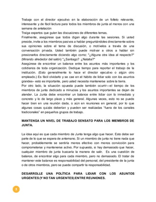 5 
Trabaje con el director ejecutivo en la elaboración de un folleto relevante, 
interesante y de fácil lectura para todos los miembros de junta al menos con una 
semana de antelación 
Traiga expertos que guíen las discusiones de diferentes temas. 
Finalmente, asegúrese que todos digan algo durante las sesiones. Si usted 
preside, invite a los miembros pasivos a hablar preguntándoles directamente sobre 
sus opiniones sobre el tema de discusión, o motívelos a través de una 
conversación privada. Usted también puede motivar a otros a hablar sin 
presionarlos directamente diciendo algo como: "¿Alguna otra idea al respecto?" 
(Mirando alrededor del salón) "¿Santiago? ¿Natalia?" 
Asegúrese de encontrar un balance entre los asuntos más importantes y los 
cotidianos de toda organización. Dedique tiempo para reportar el trabajo de la 
institución. (Esto generalmente lo hace el director ejecutivo o algún otro 
empleado.) Es fácil olvidarlo y se cae en el hábito de lidiar solo con los asuntos 
grandes– esto es importante, pero usted necesita mantenerse sobre la tierra. 
Por otro lado, la situación opuesta puede también ocurrir—el tiempo de los 
miembros de junta dedicado a minucias y los asuntos importantes se dejan de 
atender. La Junta debe encontrar un balance entre lidiar con lo inmediato y 
concreto y lo de largo plazo y más general. Algunas veces, esto no se puede 
hacer bien en una reunión dada, o aún en reuniones en general, por lo que 
algunas cosas qui zás deberían y pueden ser reali zadas “fuera de los canales 
tradicionales” en pequeños grupos de trabajo. 
MANTENGA UN NIVEL DE TRABAJO SENSATO PARA LOS MIEMBROS DE 
JUNTA. 
La idea aquí es que cada miembro de Junta tenga algo que hacer. Esto debe ser 
parte de lo que se espera de antemano. Si un miembro de junta no tiene nada que 
hacer, probablemente se sentiría menos efectivo con menos convicción para 
comprometerse y mantenerse activo. Por supuesto, si hay demasiado que hacer, 
cualquier miembro de junta buscaría la manera de salir. Es una cuestión de 
balance, de encontrar algo para cada miembro, pero no demasiado. El tratar de 
mantener este balance es responsabilidad del personal, del presidente de la junta 
o de otros miembros, pero se puede compartir la responsabilidad. 
DESARROLLE UNA POLÍTICA PARA LIDIAR CON LOS ASUNTOS 
URGENTES (Y NO TAN URGENTES) ENTRE REUNIONES. 
 
