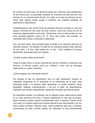 7 
En cuanto a la junta mayor, los términos pueden ser uniformes, pero escalonados 
de tal manera que un porcentaje constante de miembros de junta terminen sus 
términos en un momento dado del año. (La mitad, en el caso de términos de dos 
años). Este sistema puede ayudar a mantener una dualidad saludable de 
experiencia e ideas frescas. 
Probablemente la más común forma de escalonar términos consiste en usar tres 
grupos y términos de tres años. De esta manera, nunca hay menos de 2/3 de 
miembros experimentados en la junta. Obviamente, esto no tiene sentido en una 
junta pequeña--digamos, menos de 12. Pero para juntas más grandes, es 
importante tener ambas, continuidad y efectividad. 
Con una junta nueva, esto se puede lograr al darles a los miembros términos de 
diferente duración. Por ejemplo, la mitad de los miembros podrían tener términos 
de dos años, y la otra mitad plazos de un año. Esto establece el proceso 
escalonado; esto puede hacer por mayoría. 
¿Tendrá su junta límites de términos? 
Todas la juntas tienen la opción adicional de que los miembros y directivos que 
terminan su término puedan optar por continuar o bien que se impongan 
restricciones en cuanto a términos. 
¿Cómo asegurar una membresía diversa? 
Sin importar el tipo de organización que su junta represente, siempre es 
importante asegurarse de la diversidad en la membresía de la junta. Esta 
diversidad puede y en general debe representar un amplio espectro: racial, 
geográfico, religioso, socioeconómico, y así por el estilo. Es especialmente 
importante que la junta continuamente represente a la gente que trata de ayudar. 
Es importante recordar, sin embargo, que en algunos casos usted podría querer 
en su junta personas con poca o ninguna experiencia en este tipo de grupos. 
Estos miembros pueden requerir entrenamiento extra o especial. Pueden sentir 
(con razón, en muchos casos) que no tienen idea de lo que está pasando y no ven 
cómo pueden contribuir. Algunas veces, tienen problemas para leer y entender 
comunicados de junta—minutas, planes, etc. Necesitan no solo entrenamiento 
 